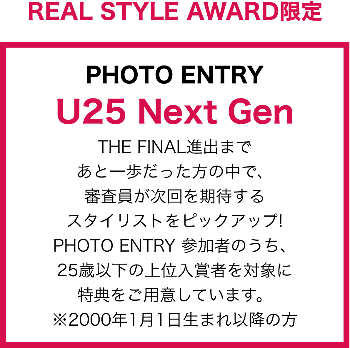 REAL STYLE AWARD限定 PHOTO ENTRY U25 Next Gen THE FINAL 進出まであと一歩だった方の中で、審査員が次回を期待するスタイリストをピックアップ!PHOTO ENTRY 参加者のうち、25歳以下の上位入賞者を対象に特典をご用意しています。※2000年1月1日生まれ以降の方