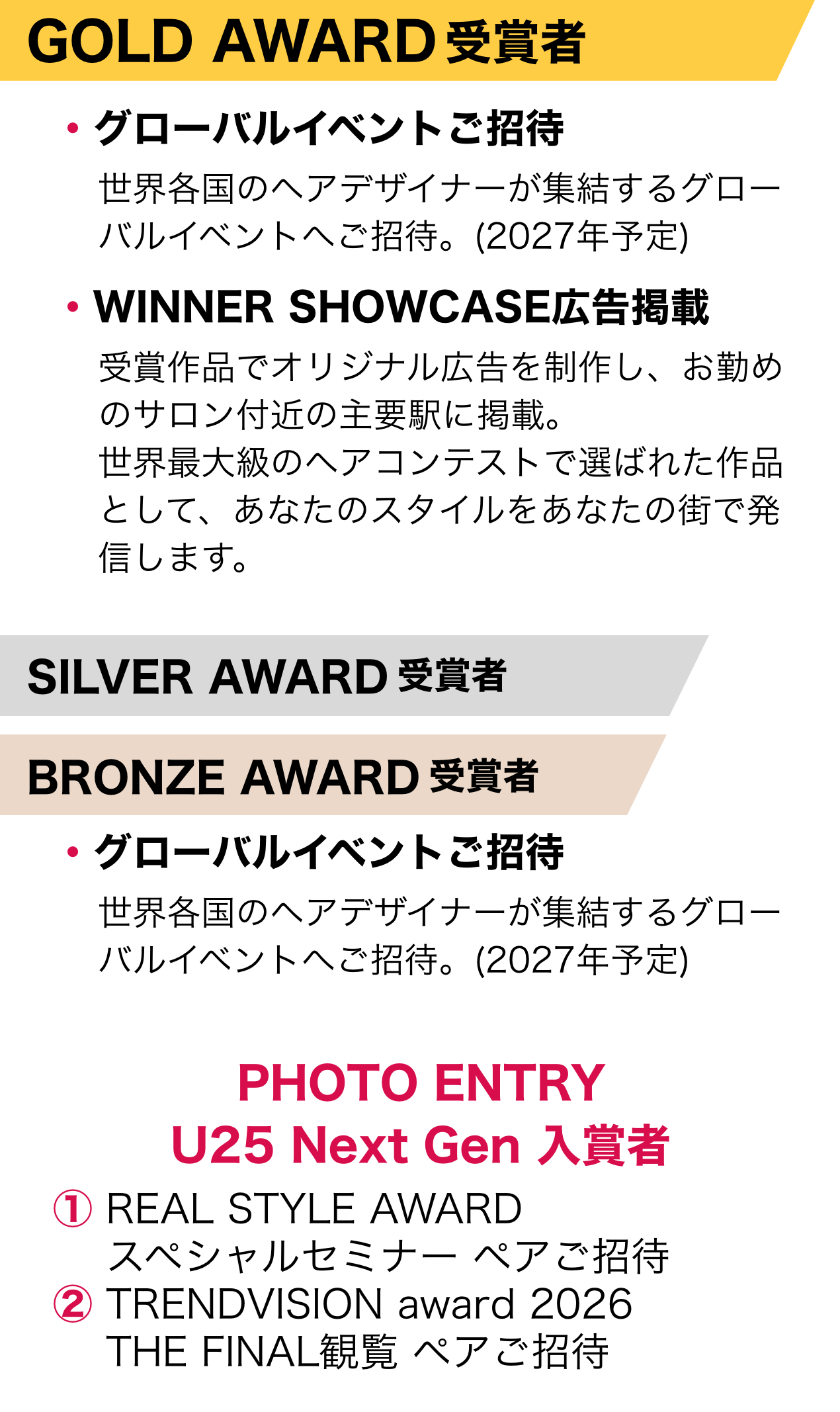 GOLD AWARD受賞者・グローバルイベントご招待 世界各国のヘアデザイナーが集結するグローバルイベントへご招待。(2027年予定)・WINNER SHOWCASE 広告掲載 受賞作品でオリジナル広告を制作し、お勤めのサロン付近の主要駅に掲載。世界最大級のヘアコンテストで選ばれた作品として、あなたのスタイルをあなたの街で発信します。  SILVER AWARD受賞者 BRONZE AWARD受賞者 ・グローバルイベントご招待 世界各国のヘアデザイナーが集結するグローバルイベントへご招待。(2027年予定)  PHOTO ENTRY U25 Next Gen 入賞者 ① REAL STYLE AWARD スペシャルセミナー ペアご招待 ② TRENDVISION award 2026 THE FINAL観覧 ペアご招待